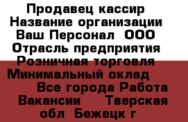 Продавец-кассир › Название организации ­ Ваш Персонал, ООО › Отрасль предприятия ­ Розничная торговля › Минимальный оклад ­ 18 500 - Все города Работа » Вакансии   . Тверская обл.,Бежецк г.